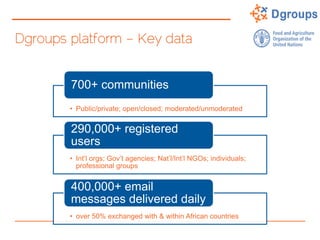 Dgroups platform – Key data
• Public/private; open/closed; moderated/unmoderated
700+ communities
• Int’l orgs; Gov’t agencies; Nat’l/Int’l NGOs; individuals;
professional groups
290,000+ registered
users
• over 50% exchanged with & within African countries
400,000+ email
messages delivered daily
 