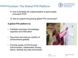 Context: The Global FFS Platform
A global FFS platform to:
• Facilitate exchange of knowledge,
expertise and information
• Document and improve visibility of
achievements globally
• Promote quality of FFS through
harmonization, collaboration among
teams, develop key tools and studies
Suzanne Phillips
FAO
Rome
22 March 2018
❖ How to facilitate the implementation of good quality
innovative FFS?
❖ How to support the growing global FFS community?
 