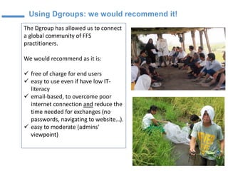 Using Dgroups: we would recommend it!
The Dgroup has allowed us to connect
a global community of FFS
practitioners.
We would recommend as it is:
✓ free of charge for end users
✓ easy to use even if have low IT-
literacy
✓ email-based, to overcome poor
internet connection and reduce the
time needed for exchanges (no
passwords, navigating to website…).
✓ easy to moderate (admins’
viewpoint)
Suzanne Phillips
FAO
 