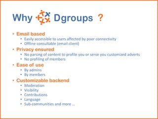 Why ?
• Email based
• Easily accessible to users affected by poor connectivity
• Offline consultable (email client)
• Privacy ensured
• No parsing of content to profile you or serve you customized adverts
• No profiling of members
• Ease of use
• By admins
• By members
• Customizable backend
• Moderation
• Visibility
• Contributions
• Language
• Sub-communities and more …
 
