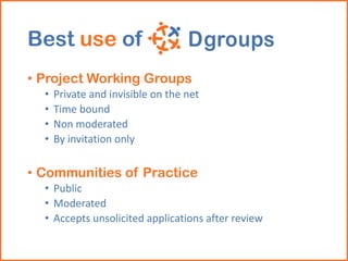 Best use of
• Project Working Groups
• Private and invisible on the net
• Time bound
• Non moderated
• By invitation only
• Communities of Practice
• Public
• Moderated
• Accepts unsolicited applications after review
 