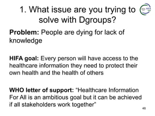 1. What issue are you trying to
solve with Dgroups?
Problem: People are dying for lack of
knowledge
HIFA goal: Every person will have access to the
healthcare information they need to protect their
own health and the health of others
WHO letter of support: “Healthcare Information
For All is an ambitious goal but it can be achieved
if all stakeholders work together” 48
 