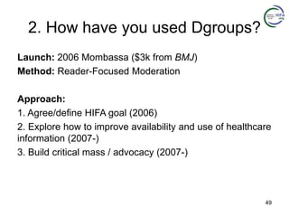 2. How have you used Dgroups?
Launch: 2006 Mombassa ($3k from BMJ)
Method: Reader-Focused Moderation
Approach:
1. Agree/define HIFA goal (2006)
2. Explore how to improve availability and use of healthcare
information (2007-)
3. Build critical mass / advocacy (2007-)
49
 