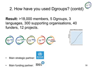 2. How have you used Dgroups? (contd)
Result: >18,000 members, 5 Dgroups, 3
languages, 300 supporting organisations, 40
funders, 12 projects.
• Main strategic partner:
• Main funding partner: 50
 