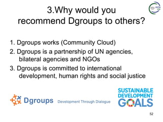 3.Why would you
recommend Dgroups to others?
1. Dgroups works (Community Cloud)
2. Dgroups is a partnership of UN agencies,
bilateral agencies and NGOs
3. Dgroups is committed to international
development, human rights and social justice
52
 