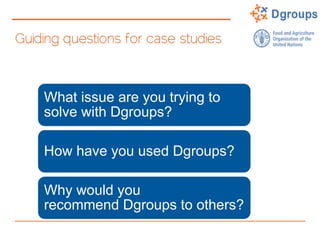 Guiding questions for case studies
What issue are you trying to
solve with Dgroups?
How have you used Dgroups?
Why would you
recommend Dgroups to others?
 