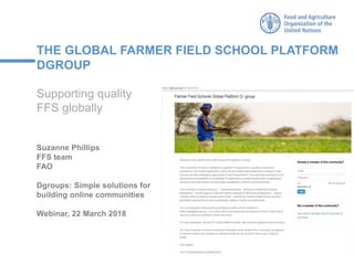THE GLOBAL FARMER FIELD SCHOOL PLATFORM
DGROUP
Supporting quality
FFS globally
Suzanne Phillips
FFS team
FAO
Dgroups: Simple solutions for
building online communities
Webinar, 22 March 2018
 