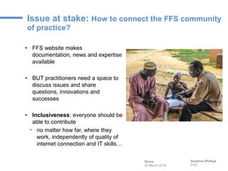 Issue at stake: How to connect the FFS community
of practice?
Suzanne Phillips
FAO
• FFS website makes
documentation, news...