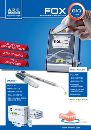 IDEAL FOR:
•	PERIODONTICS
•	PERIIMPLANTITIS
•	ORAL MUCOSITIS
•	PROFESSIONAL TOOTH
CLEANING (PTC)
EMUNDO®
www.arclaser.com
LASER…INNOVATION
MADE IN GERMANY
IDEAL FOR:
•	ENDODONTICS
•	PERIODONTICS
•	SURGICAL
APPLICATIONS
•	THERAPEUTICAL
APPLICATIONS
•	BLEACHING
FOX 810 nm, 8W
FOXHIGH POWER SURGERY LASER
ALLROUNDSOFT TISSUE LASER
ULTRA PORTABLE
PTT INPERFECTION
810
nm
 