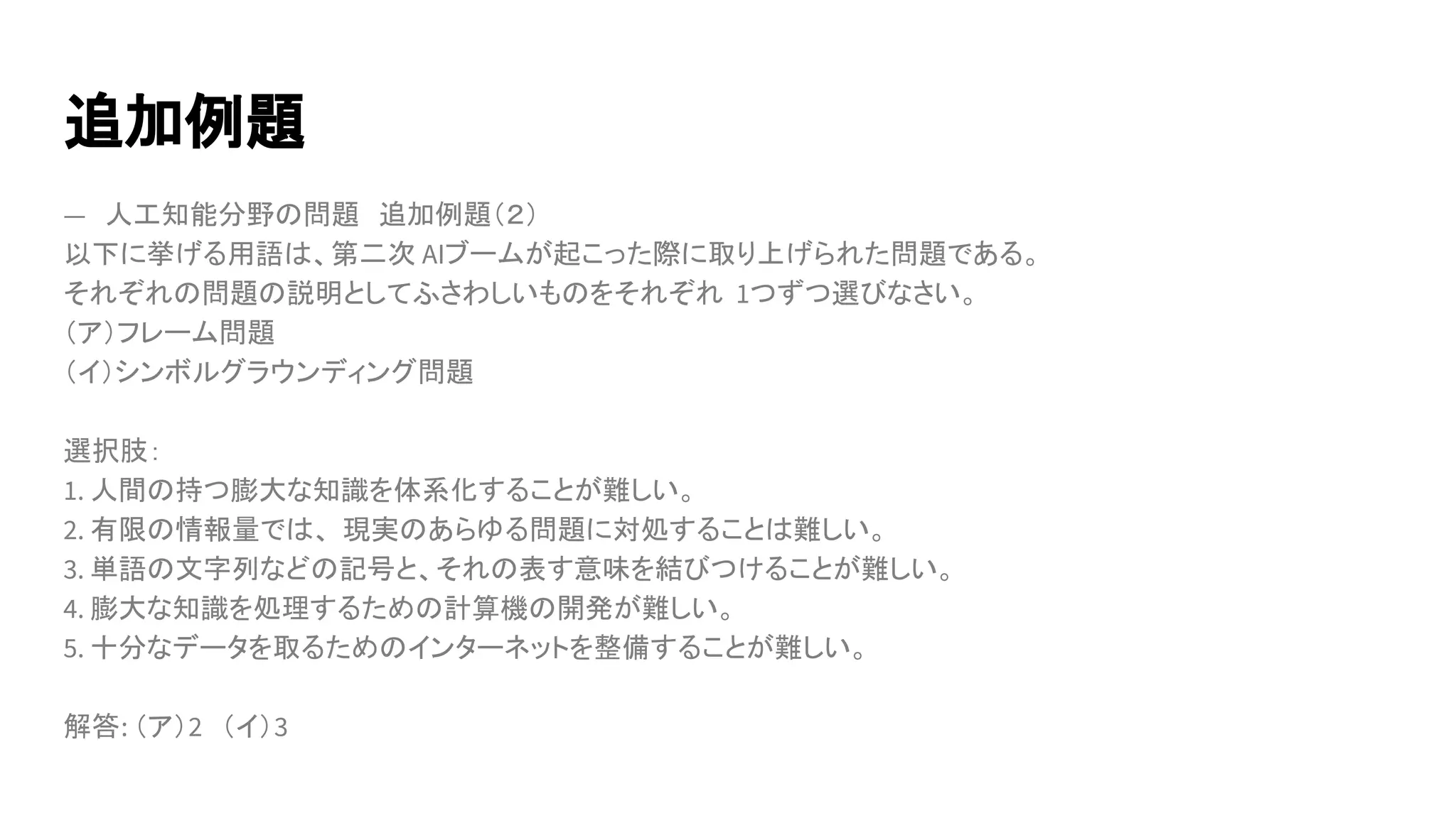追加例題
―　人工知能分野の問題　追加例題（２）
以下に挙げる用語は、第二次 AIブームが起こった際に取り上げられた問題である。
それぞれの問題の説明としてふさわしいものをそれぞれ 1つずつ選びなさい。
（ア）フレーム問題
（イ）シンボルグラウンディング問題
選択肢：
1. 人間の持つ膨大な知識を体系化することが難しい。
2. 有限の情報量では、 現実のあらゆる問題に対処することは難しい。
3. 単語の文字列などの記号と、それの表す意味を結びつけることが難しい。
4. 膨大な知識を処理するための計算機の開発が難しい。
5. 十分なデータを取るためのインターネットを整備することが難しい。
解答: （ア）2　（イ）3
 