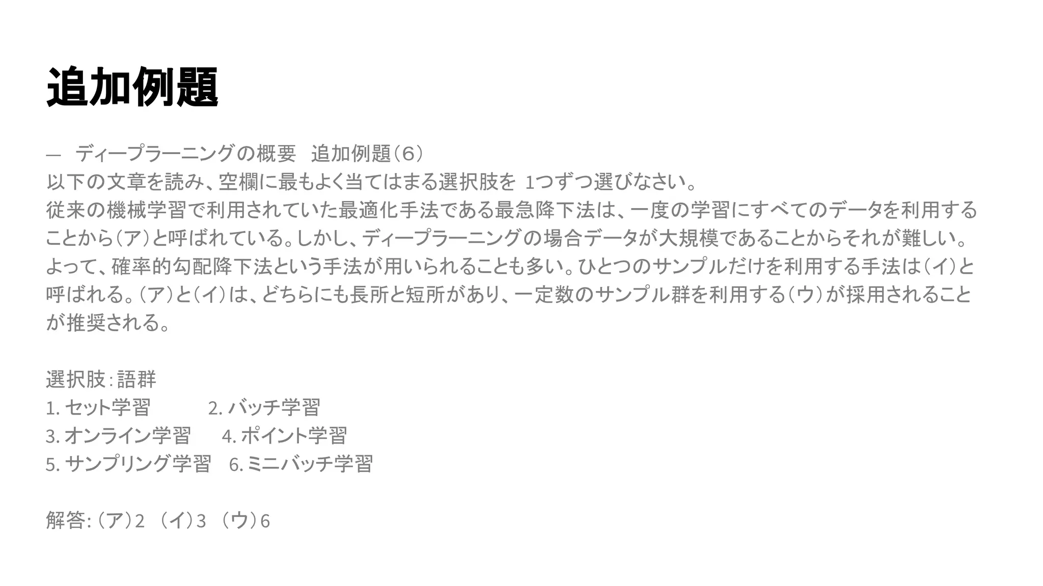 追加例題
―　ディープラーニングの概要　追加例題（６）
以下の文章を読み、空欄に最もよく当てはまる選択肢を 1つずつ選びなさい。
従来の機械学習で利用されていた最適化手法である最急降下法は、一度の学習にすべてのデータを利用する
ことから（ア）と呼ばれている。しかし、ディープラーニングの場合データが大規模であることからそれが難しい。
よって、確率的勾配降下法という手法が用いられることも多い。ひとつのサンプルだけを利用する手法は（イ）と
呼ばれる。（ア）と（イ）は、どちらにも長所と短所があり、一定数のサンプル群を利用する（ウ）が採用されること
が推奨される。
選択肢：語群
1. セット学習　　　　2. バッチ学習
3. オンライン学習　　4. ポイント学習
5. サンプリング学習　6. ミニバッチ学習
解答: （ア）2　（イ）3　（ウ）6
 
