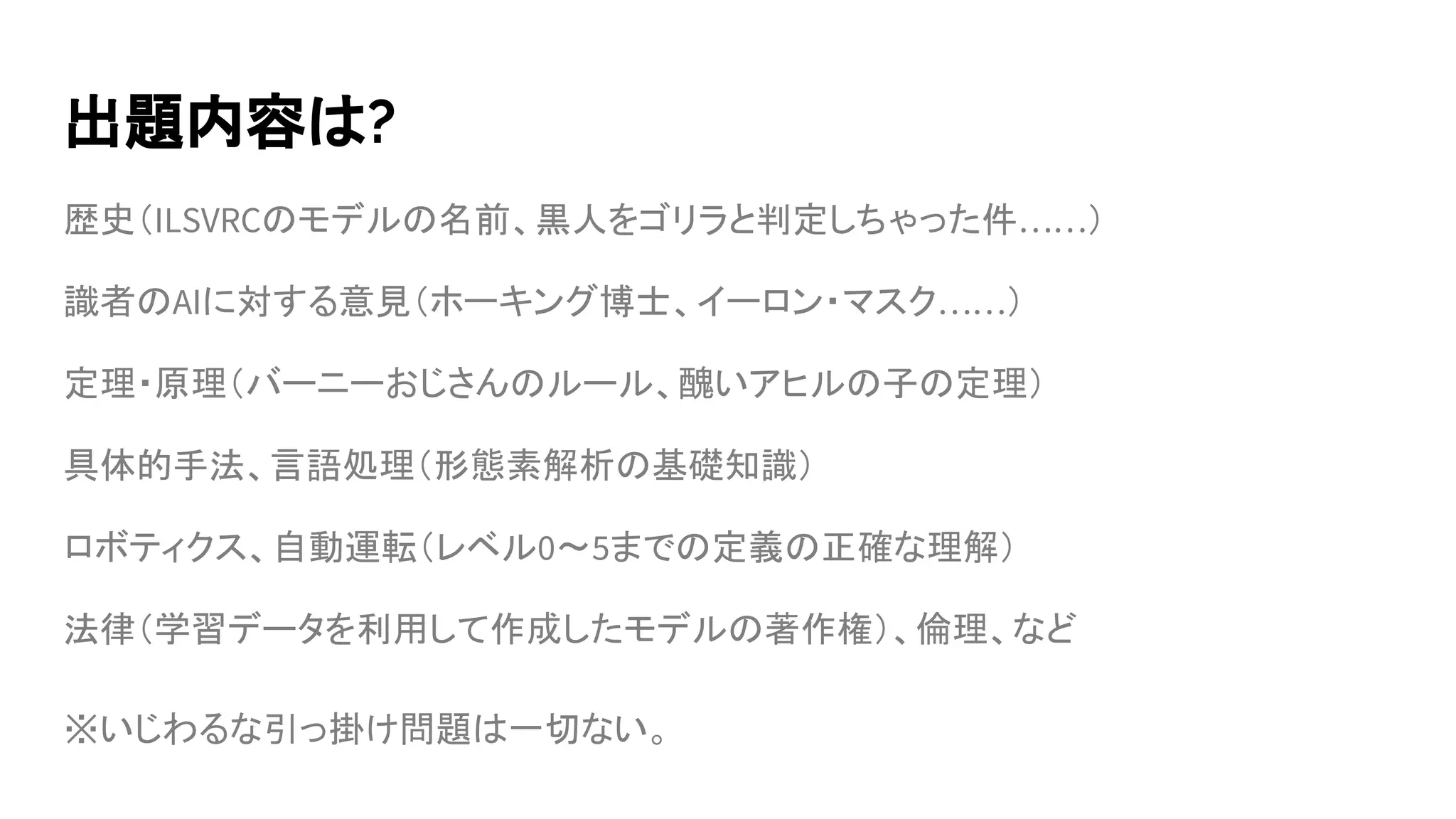 出題内容は?
歴史（ILSVRCのモデルの名前、黒人をゴリラと判定しちゃった件……）
識者のAIに対する意見（ホーキング博士、イーロン・マスク……）
定理・原理（バーニーおじさんのルール、醜いアヒルの子の定理）
具体的手法、言語処理（形態素解析の基礎知識）
ロボティクス、自動運転（レベル0〜5までの定義の正確な理解）
法律（学習データを利用して作成したモデルの著作権）、倫理、など
※いじわるな引っ掛け問題は一切ない。
 