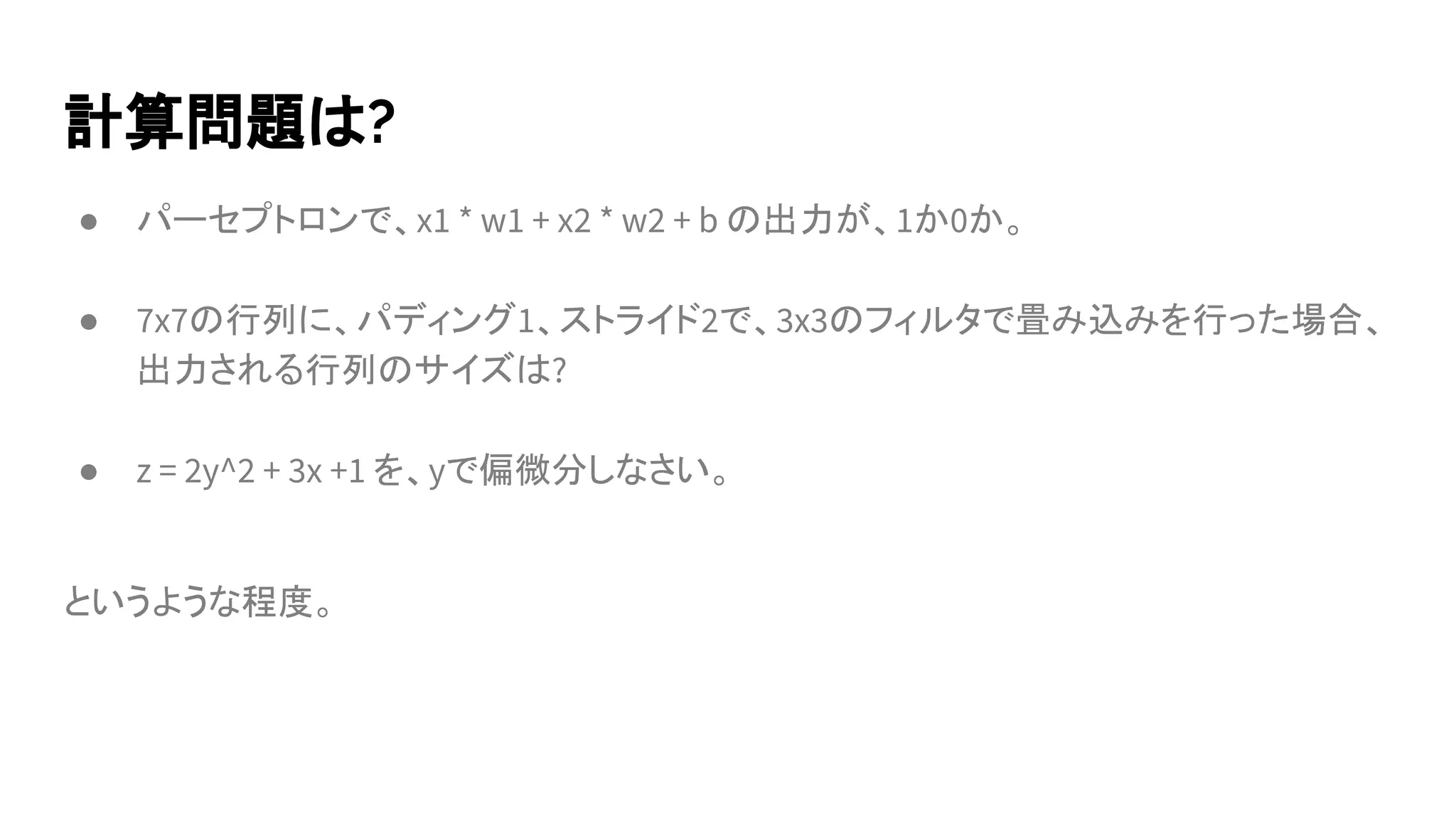 計算問題は?
● パーセプトロンで、x1 * w1 + x2 * w2 + b の出力が、1か0か。
● 7x7の行列に、パディング1、ストライド2で、3x3のフィルタで畳み込みを行った場合、
出力される行列のサイズは?
● z = 2y^2 + 3x +1 を、yで偏微分しなさい。
というような程度。
 