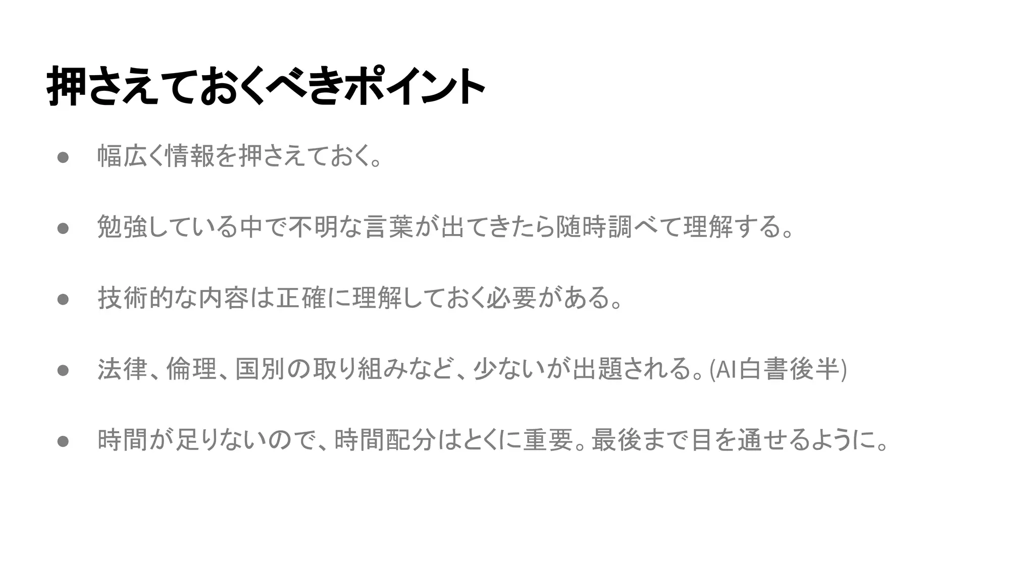 押さえておくべきポイント
● 幅広く情報を押さえておく。
● 勉強している中で不明な言葉が出てきたら随時調べて理解する。
● 技術的な内容は正確に理解しておく必要がある。
● 法律、倫理、国別の取り組みなど、少ないが出題される。(AI白書後半)
● 時間が足りないので、時間配分はとくに重要。最後まで目を通せるように。
 