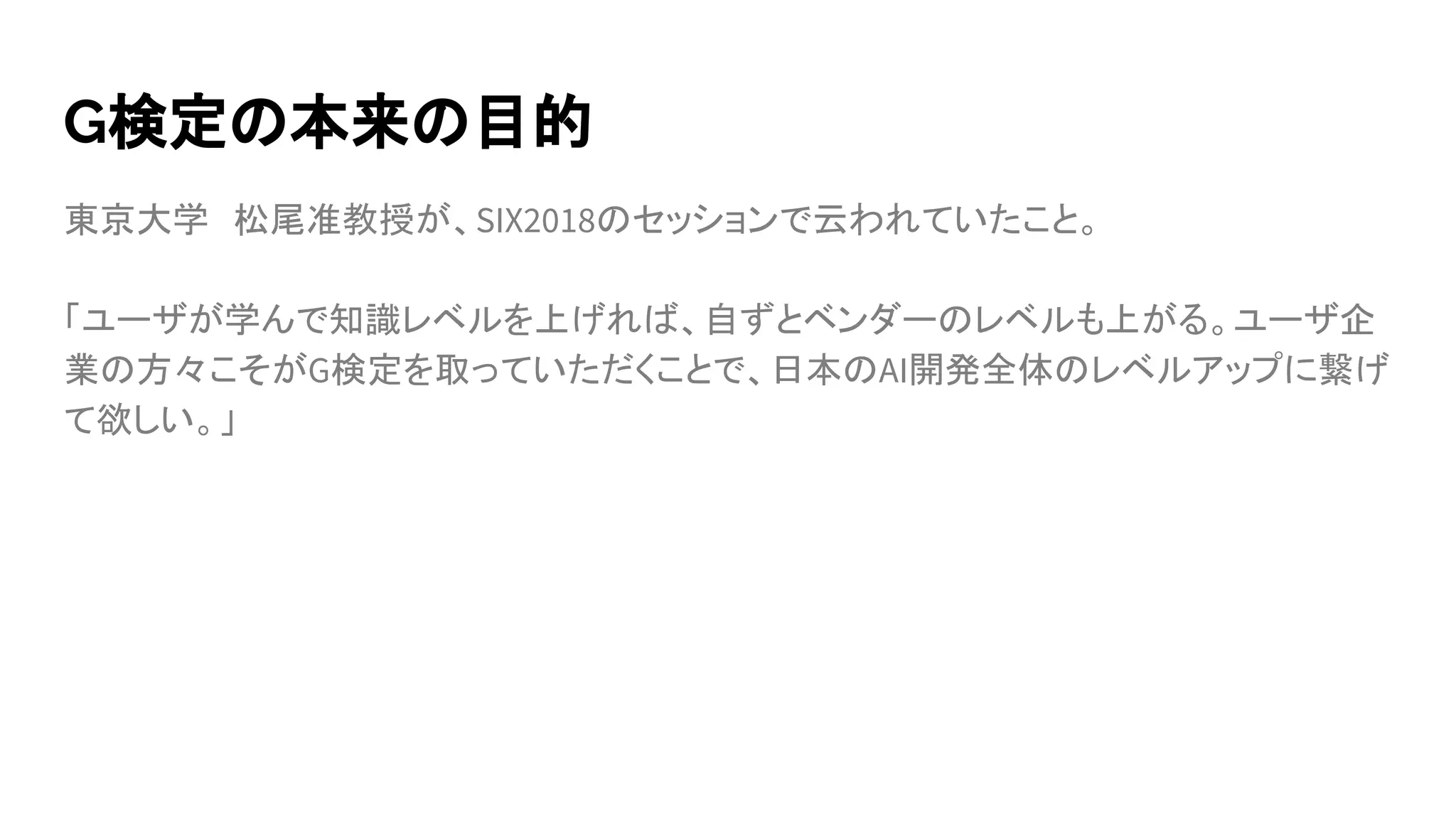 G検定の本来の目的
東京大学　松尾准教授が、SIX2018のセッションで云われていたこと。
「ユーザが学んで知識レベルを上げれば、自ずとベンダーのレベルも上がる。ユーザ企
業の方々こそがG検定を取っていただくことで、日本のAI開発全体のレベルアップに繋げ
て欲しい。」
 