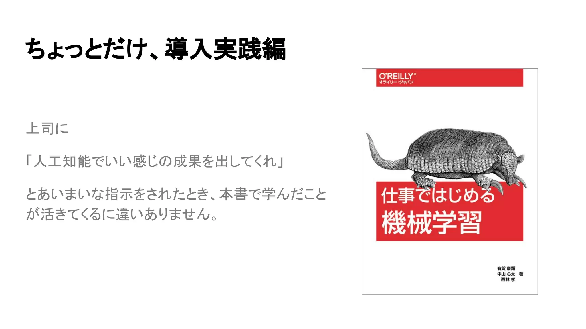 ちょっとだけ、導入実践編
上司に
「人工知能でいい感じの成果を出してくれ」
とあいまいな指示をされたとき、本書で学んだこと
が活きてくるに違いありません。
 