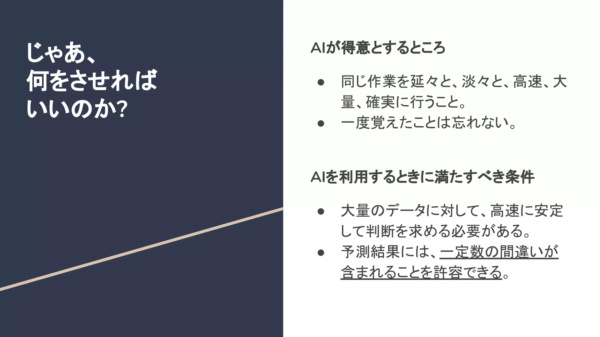 じゃあ、
何をさせれば
いいのか?
AIが得意とするところ
● 同じ作業を延々と、淡々と、高速、大
量、確実に行うこと。
● 一度覚えたことは忘れない。
AIを利用するときに満たすべき条件
● 大量のデータに対して、高速に安定
して判断を求める必要がある。
● 予測結果には、一定数の間違いが
含まれることを許容できる。
 