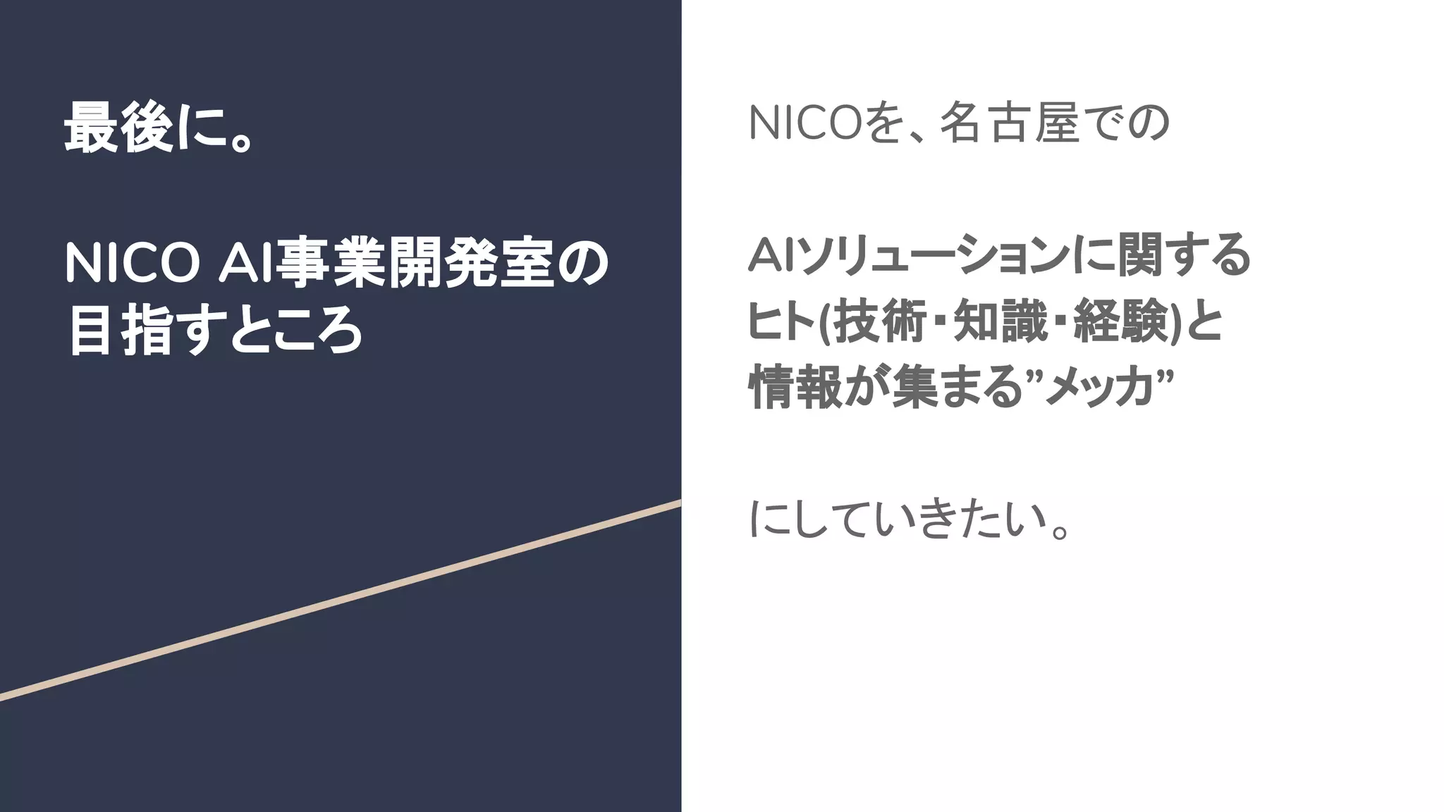 最後に。
NICO AI事業開発室の
目指すところ
NICOを、名古屋での
AIソリューションに関する
ヒト(技術・知識・経験)と
情報が集まる”メッカ”
にしていきたい。
 