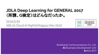 JDLA Deep Learning for GENERAL 2017
（所謂、G検定）はどんなだったか。
2018/3/20
ABEJA Cloud AI Night@Nagoya Mar.2018
Nishikawa Communications Co. Ltd.
AI Business Development Unit
Akihiro ITO
 
