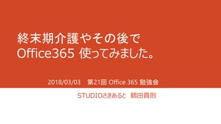 終末期介護やその後で
Office365 使ってみました。
STUDIOさきあると 鶴田貴則
2018/03/03 第21回 Office 365 勉強会
 