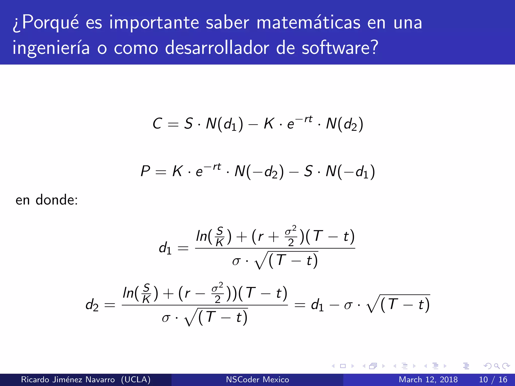 ¿Porqu´e es importante saber matem´aticas en una
ingenier´ıa o como desarrollador de software?
C = S · N(d1) − K · e−rt
· N(d2)
P = K · e−rt
· N(−d2) − S · N(−d1)
en donde:
d1 =
ln( S
K ) + (r + σ2
2 )(T − t)
σ · (T − t)
d2 =
ln( S
K ) + (r − σ2
2 ))(T − t)
σ · (T − t)
= d1 − σ · (T − t)
Ricardo Jim´enez Navarro (UCLA) NSCoder Mexico March 12, 2018 10 / 16
 