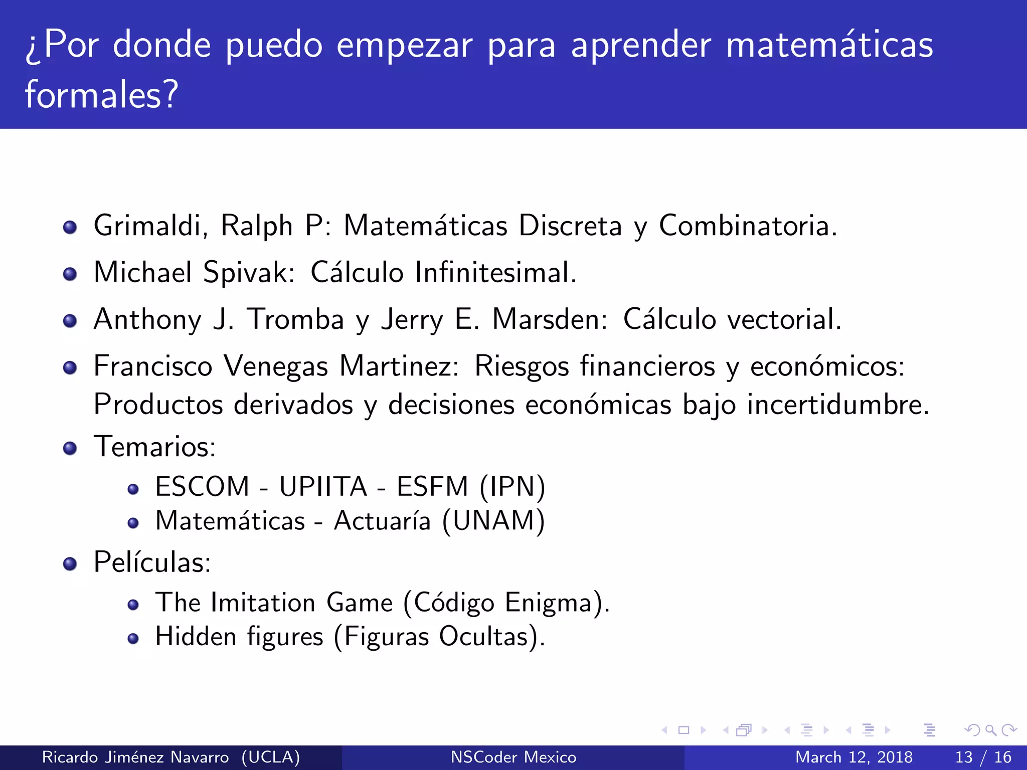 ¿Por donde puedo empezar para aprender matem´aticas
formales?
Grimaldi, Ralph P: Matem´aticas Discreta y Combinatoria.
Michael Spivak: C´alculo Inﬁnitesimal.
Anthony J. Tromba y Jerry E. Marsden: C´alculo vectorial.
Francisco Venegas Martinez: Riesgos ﬁnancieros y econ´omicos:
Productos derivados y decisiones econ´omicas bajo incertidumbre.
Temarios:
ESCOM - UPIITA - ESFM (IPN)
Matem´aticas - Actuar´ıa (UNAM)
Pel´ıculas:
The Imitation Game (C´odigo Enigma).
Hidden ﬁgures (Figuras Ocultas).
Ricardo Jim´enez Navarro (UCLA) NSCoder Mexico March 12, 2018 13 / 16
 