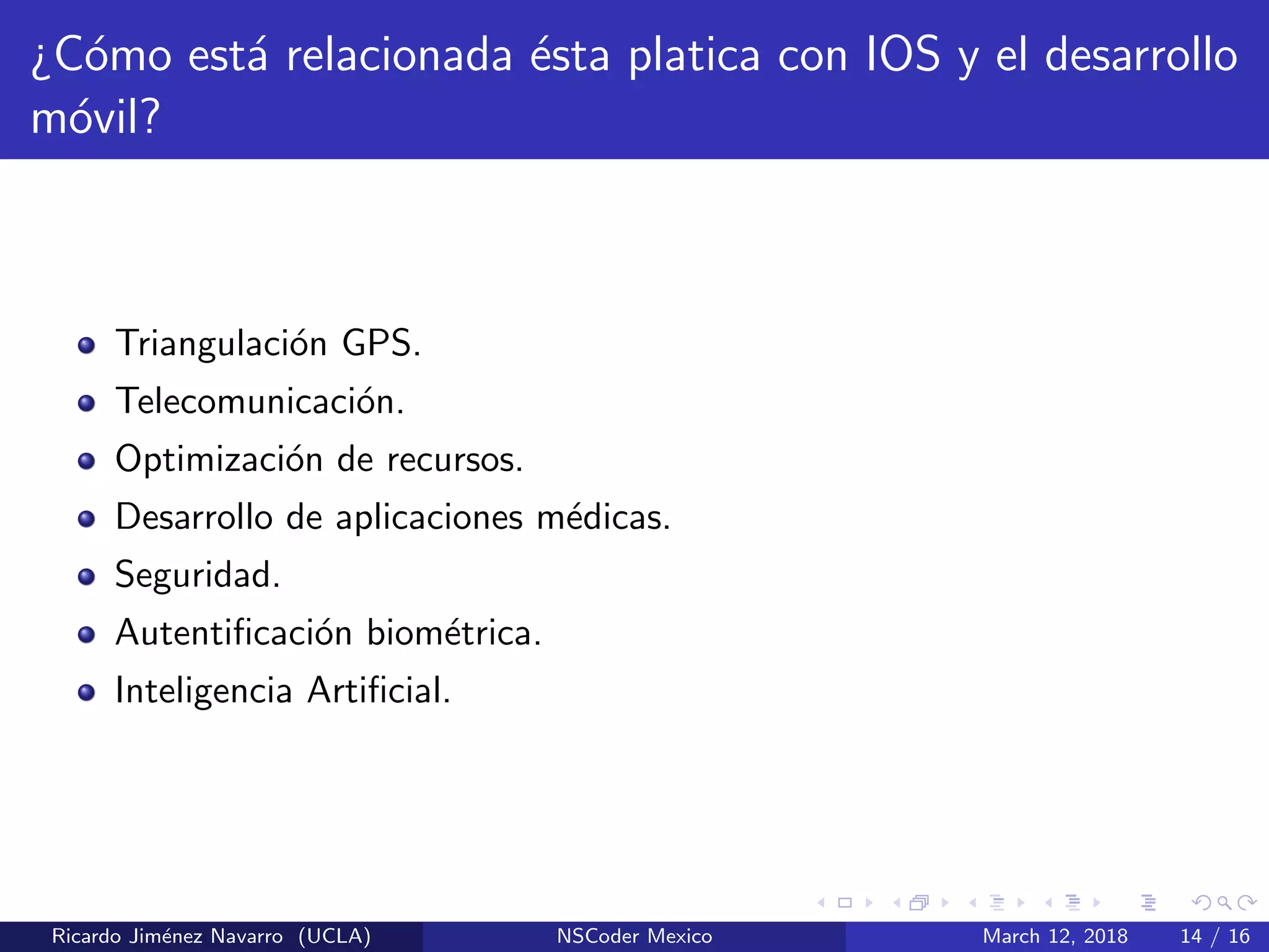 ¿C´omo est´a relacionada ´esta platica con IOS y el desarrollo
m´ovil?
Triangulaci´on GPS.
Telecomunicaci´on.
Optimizaci´on de recursos.
Desarrollo de aplicaciones m´edicas.
Seguridad.
Autentiﬁcaci´on biom´etrica.
Inteligencia Artiﬁcial.
Ricardo Jim´enez Navarro (UCLA) NSCoder Mexico March 12, 2018 14 / 16
 