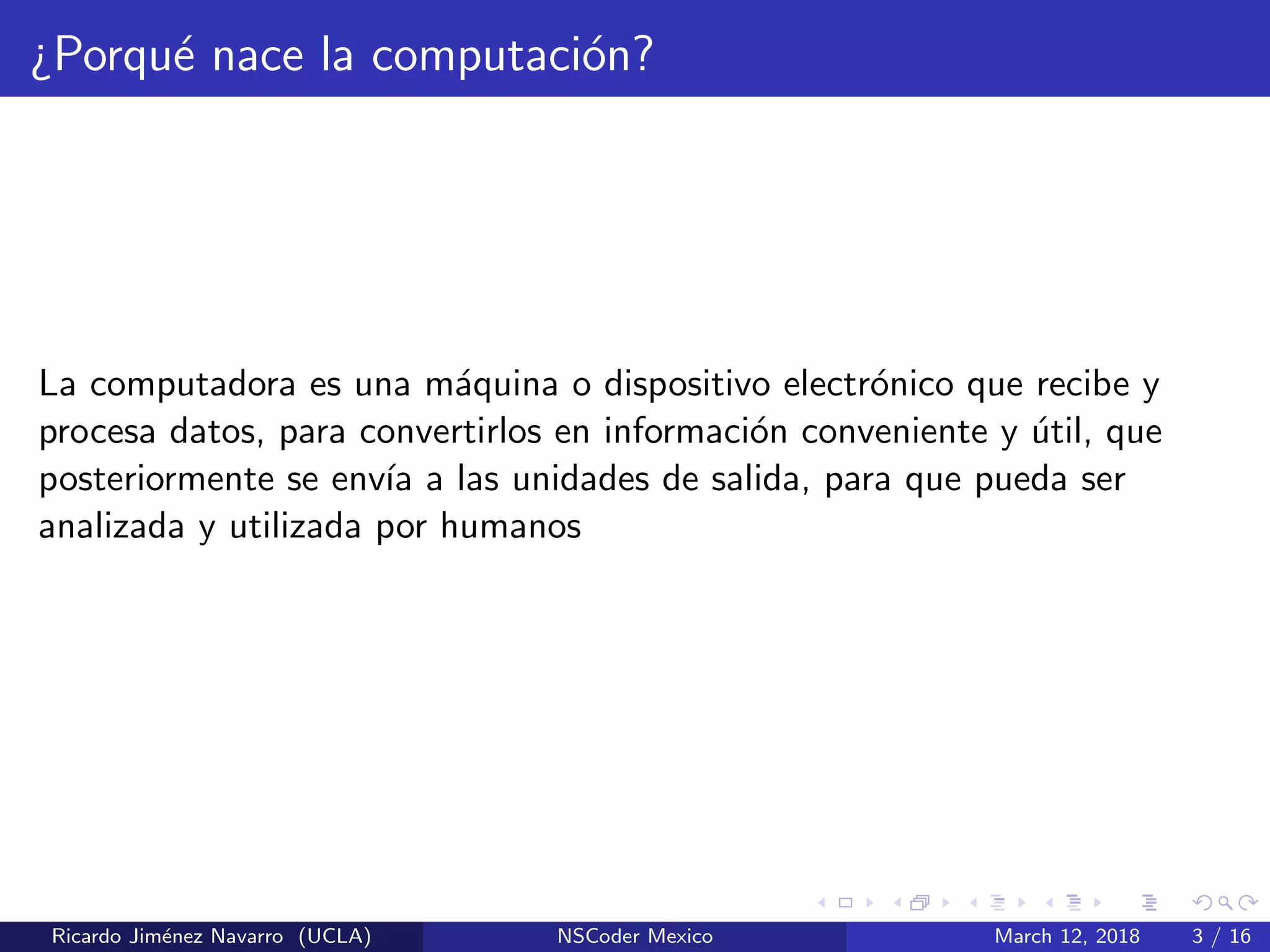 ¿Porqu´e nace la computaci´on?
La computadora es una m´aquina o dispositivo electr´onico que recibe y
procesa datos, para convertirlos en informaci´on conveniente y ´util, que
posteriormente se env´ıa a las unidades de salida, para que pueda ser
analizada y utilizada por humanos
Ricardo Jim´enez Navarro (UCLA) NSCoder Mexico March 12, 2018 3 / 16
 