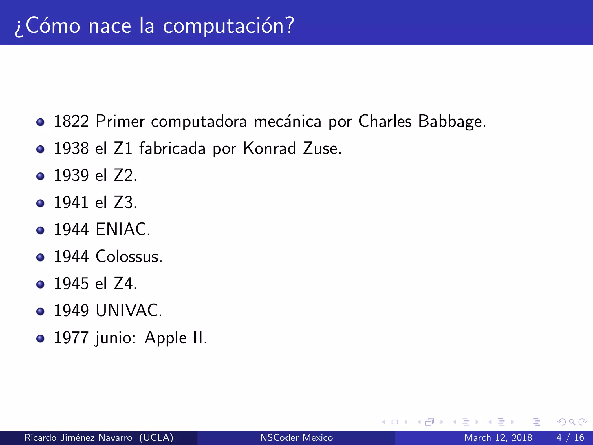 ¿C´omo nace la computaci´on?
1822 Primer computadora mec´anica por Charles Babbage.
1938 el Z1 fabricada por Konrad Zuse.
1939 el Z2.
1941 el Z3.
1944 ENIAC.
1944 Colossus.
1945 el Z4.
1949 UNIVAC.
1977 junio: Apple II.
Ricardo Jim´enez Navarro (UCLA) NSCoder Mexico March 12, 2018 4 / 16
 