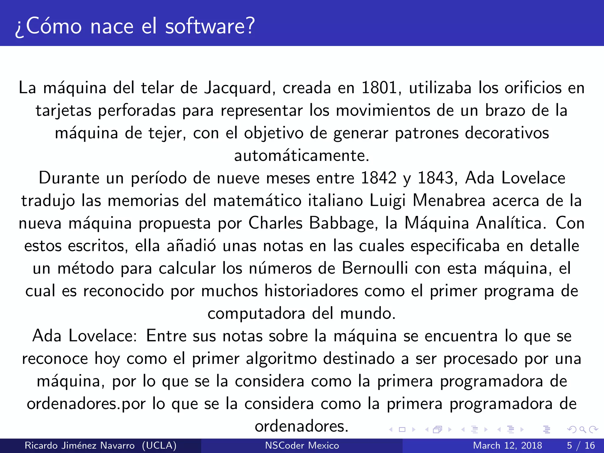 ¿C´omo nace el software?
La m´aquina del telar de Jacquard, creada en 1801, utilizaba los oriﬁcios en
tarjetas perforadas para representar los movimientos de un brazo de la
m´aquina de tejer, con el objetivo de generar patrones decorativos
autom´aticamente.
Durante un per´ıodo de nueve meses entre 1842 y 1843, Ada Lovelace
tradujo las memorias del matem´atico italiano Luigi Menabrea acerca de la
nueva m´aquina propuesta por Charles Babbage, la M´aquina Anal´ıtica. Con
estos escritos, ella a˜nadi´o unas notas en las cuales especiﬁcaba en detalle
un m´etodo para calcular los n´umeros de Bernoulli con esta m´aquina, el
cual es reconocido por muchos historiadores como el primer programa de
computadora del mundo.
Ada Lovelace: Entre sus notas sobre la m´aquina se encuentra lo que se
reconoce hoy como el primer algoritmo destinado a ser procesado por una
m´aquina, por lo que se la considera como la primera programadora de
ordenadores.por lo que se la considera como la primera programadora de
ordenadores.
Ricardo Jim´enez Navarro (UCLA) NSCoder Mexico March 12, 2018 5 / 16
 
