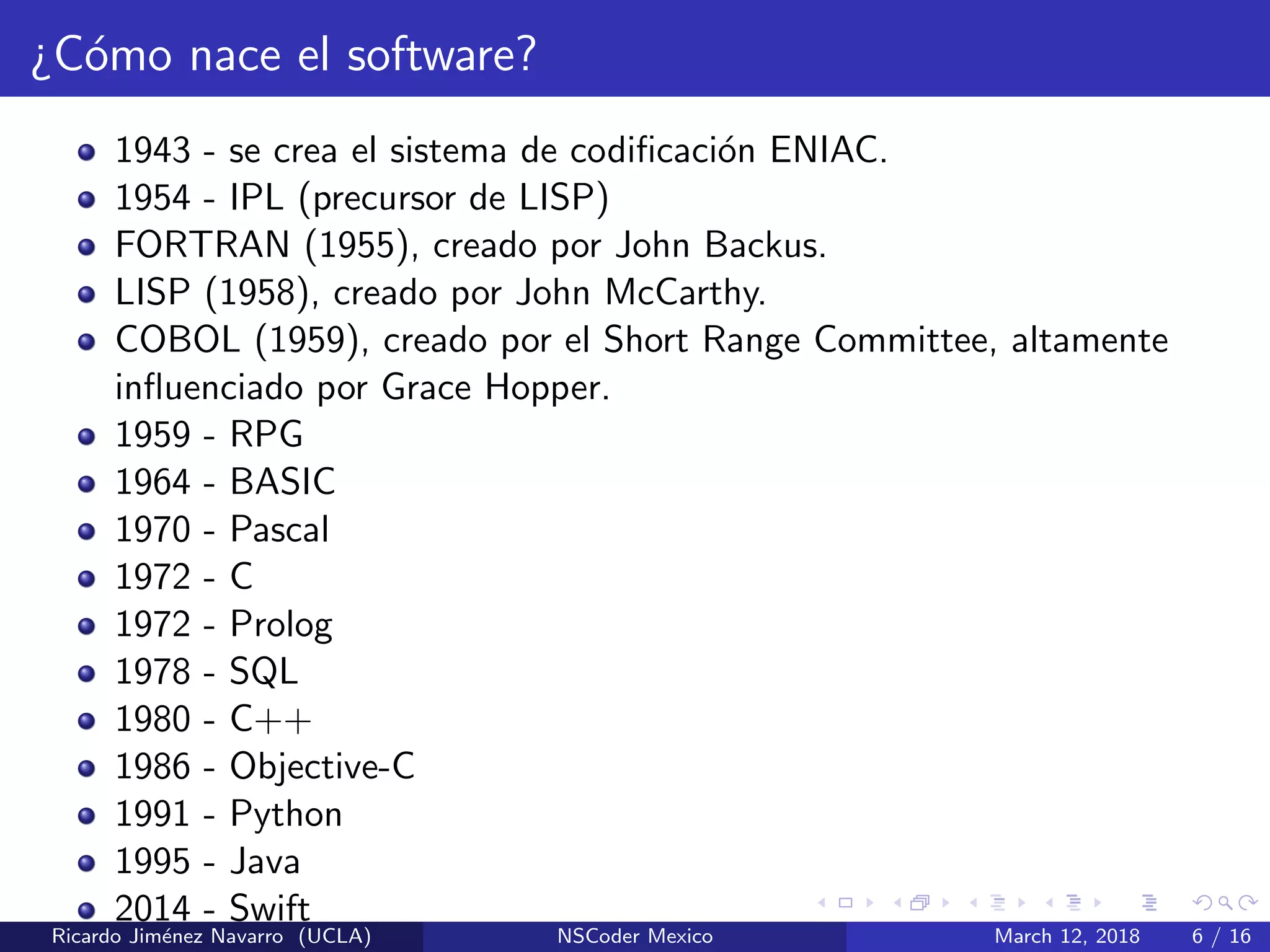 ¿C´omo nace el software?
1943 - se crea el sistema de codiﬁcaci´on ENIAC.
1954 - IPL (precursor de LISP)
FORTRAN (1955), creado por John Backus.
LISP (1958), creado por John McCarthy.
COBOL (1959), creado por el Short Range Committee, altamente
inﬂuenciado por Grace Hopper.
1959 - RPG
1964 - BASIC
1970 - Pascal
1972 - C
1972 - Prolog
1978 - SQL
1980 - C++
1986 - Objective-C
1991 - Python
1995 - Java
2014 - Swift
Ricardo Jim´enez Navarro (UCLA) NSCoder Mexico March 12, 2018 6 / 16
 