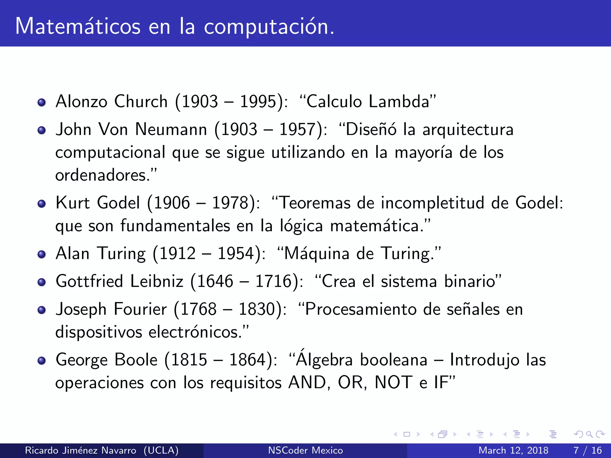 Matem´aticos en la computaci´on.
Alonzo Church (1903 – 1995): “Calculo Lambda”
John Von Neumann (1903 – 1957): “Dise˜n´o la arquitectura
computacional que se sigue utilizando en la mayor´ıa de los
ordenadores.”
Kurt Godel (1906 – 1978): “Teoremas de incompletitud de Godel:
que son fundamentales en la l´ogica matem´atica.”
Alan Turing (1912 – 1954): “M´aquina de Turing.”
Gottfried Leibniz (1646 – 1716): “Crea el sistema binario”
Joseph Fourier (1768 – 1830): “Procesamiento de se˜nales en
dispositivos electr´onicos.”
George Boole (1815 – 1864): “´Algebra booleana – Introdujo las
operaciones con los requisitos AND, OR, NOT e IF”
Ricardo Jim´enez Navarro (UCLA) NSCoder Mexico March 12, 2018 7 / 16
 