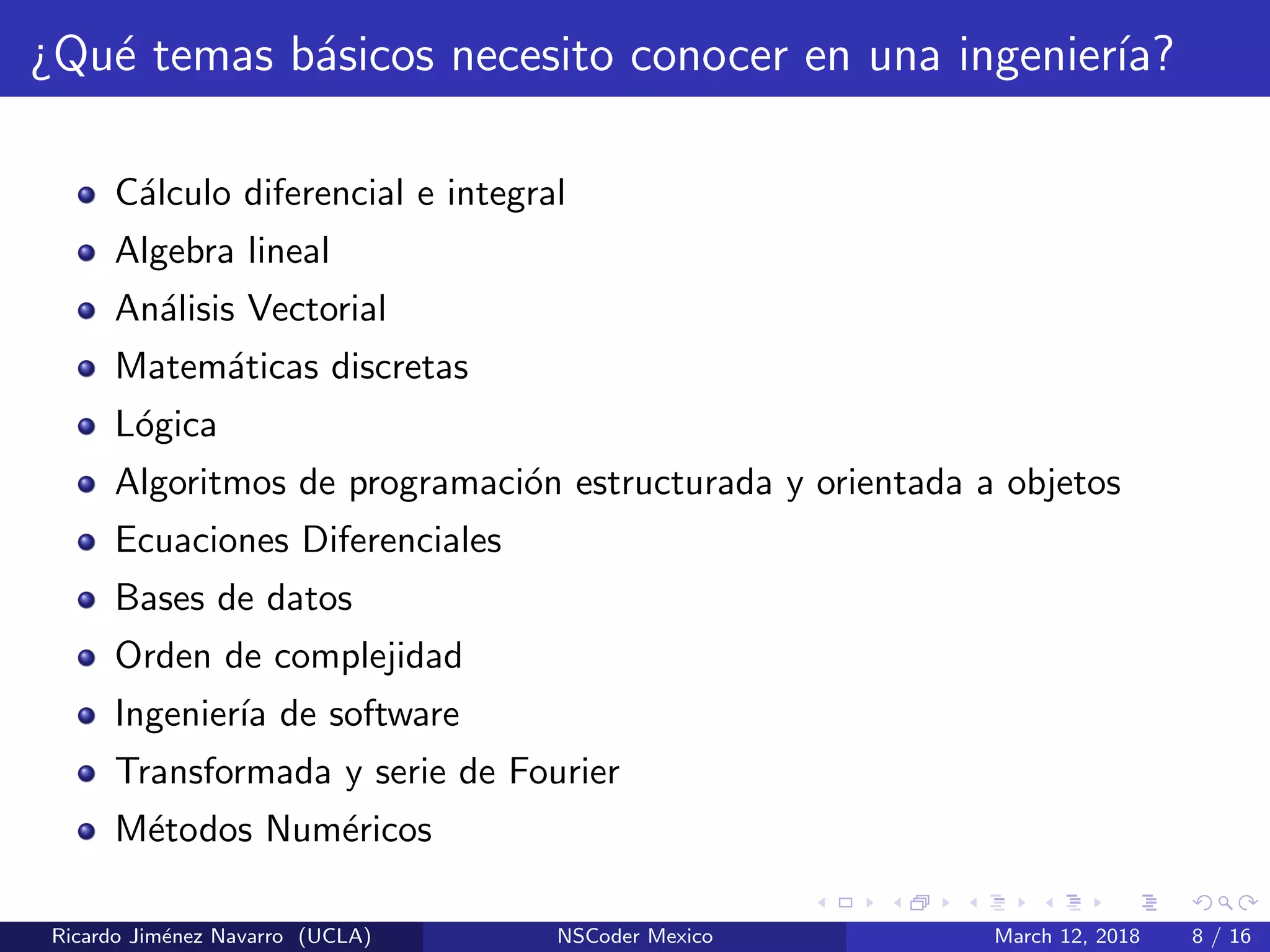¿Qu´e temas b´asicos necesito conocer en una ingenier´ıa?
C´alculo diferencial e integral
Algebra lineal
An´alisis Vectorial
Matem´aticas discretas
L´ogica
Algoritmos de programaci´on estructurada y orientada a objetos
Ecuaciones Diferenciales
Bases de datos
Orden de complejidad
Ingenier´ıa de software
Transformada y serie de Fourier
M´etodos Num´ericos
Ricardo Jim´enez Navarro (UCLA) NSCoder Mexico March 12, 2018 8 / 16
 
