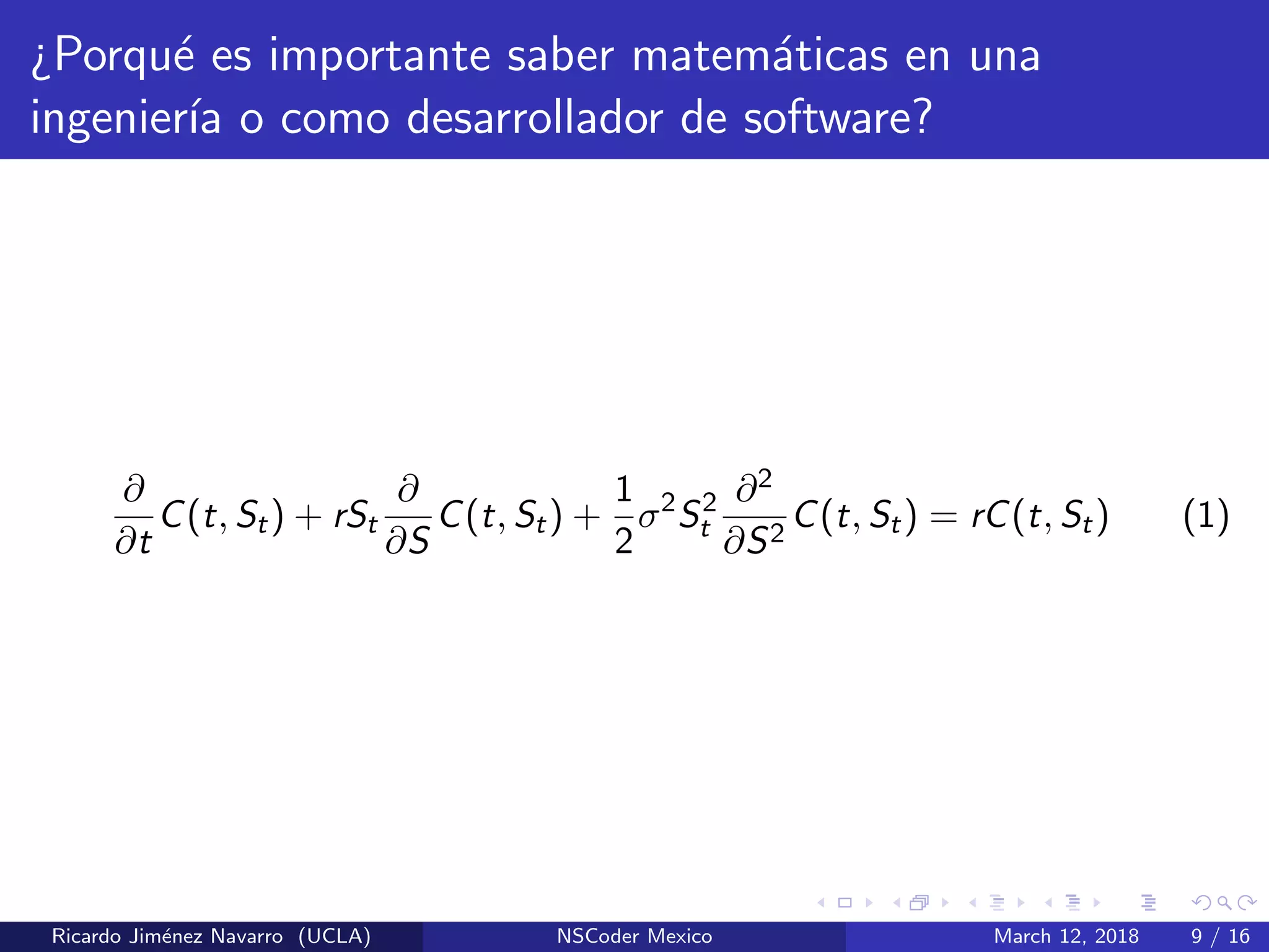 ¿Porqu´e es importante saber matem´aticas en una
ingenier´ıa o como desarrollador de software?
∂
∂t
C(t, St) + rSt
∂
∂S
C(t, St) +
1
2
σ2
S2
t
∂2
∂S2
C(t, St) = rC(t, St) (1)
Ricardo Jim´enez Navarro (UCLA) NSCoder Mexico March 12, 2018 9 / 16
 