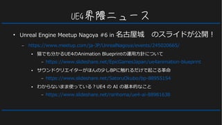 UE4界隈ニュース
●
Unreal Engine Meetup Nagoya #6 in 名古屋城　のスライドが公開！
– https://www.meetup.com/ja-JP/UnrealNagoya/events/245020665/
● 猫でも分かるUE4のAnimation Blueprintの運用方針について
– https://www.slideshare.net/EpicGamesJapan/ue4animation-blueprint
● サウンドクリエイターがほんの少しBPに触れるだけで起こる革命
– https://www.slideshare.net/SatoruOkubo/bp-88955154
● わからないまま使っている？UE4 の AI の基本的なこと
– https://www.slideshare.net/rarihoma/ue4-ai-88981638
 