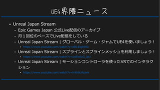UE4界隈ニュース
● Unreal Japan Stream
– Epic Games Japan 公式Live配信のアーカイブ
– 月１回位のペースでLive配信をしている
– Unreal Japan Stream | グローバル・ゲーム・ジャムでUE4を使いましょう！
● https://www.youtube.com/watch?v=sEtLEsgh0Sc
– Unreal Japan Stream | スプラインとスプラインメッシュを利用しましょう！
● https://www.youtube.com/watch?v=uwEwIyG_lpU
– Unreal Japan Stream | モーションコントローラを使ったVRでのインタラク
ション
● https://www.youtube.com/watch?v=lvXkbUAzjwk
 