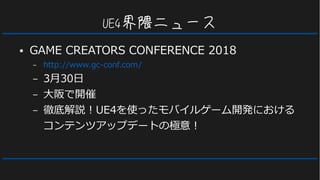 UE4界隈ニュース
● GAME CREATORS CONFERENCE 2018
– http://www.gc-conf.com/
– 3月30日
– 大阪で開催
– 徹底解説！UE4を使ったモバイルゲーム開発における
コンテンツアップデートの極意！
 
