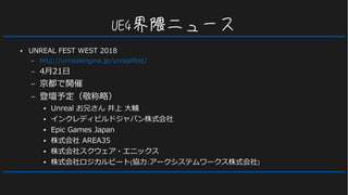 UE4界隈ニュース
● UNREAL FEST WEST 2018
– http://unrealengine.jp/unrealfest/
– 4月21日
– 京都で開催
– 登壇予定（敬称略）
● Unreal お兄さん 井上 大輔
● インクレディビルドジャパン株式会社
● Epic Games Japan
● 株式会社 AREA35
● 株式会社スクウェア・エニックス
● 株式会社ロジカルビート(協力:アークシステムワークス株式会社)
 