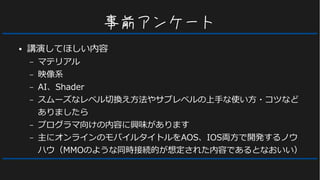 事前アンケート
● 講演してほしい内容
– マテリアル
– 映像系
– AI、Shader
– スムーズなレベル切換え方法やサブレベルの上手な使い方・コツなど
ありましたら
– プログラマ向けの内容に興味があります
– 主にオンラインのモバイルタイトルをAOS、IOS両方で開発するノウ
ハウ（MMOのような同時接続的が想定された内容であるとなおいい）
 