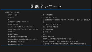 事前アンケート
● 過去アンケートメモ
– アニメーション
– サウンド
– AI
– エフェクト・カスケードについて
– ネットワーク系
– UnrealC++、C++を使うメリットデメリット
– 3Dキャラクターのモデリング、テクスチャリング
– 3Dデザイン
– 背景モデル制作
– 初心者向けレベルの遷移の管理
– レベルの管理などレベル間の移動やゲームモード
– 初心者向けランドスケープ
– 初心者向けシーケンサー
– ゲーム開発事例
– パッケージングまわり
– UE4 速度計算/ジャイロのアンドロイド・アイフォン・pcタブレット吐き出し方
法
– リアルタイムグラフィックス
– ブループリント卒業まで
– VR、c++の活用例
– ライトビルド
– UMG
– 最適化, 高速化Tips
– 格闘ゲームにおけるエフェクト及びモーション
– アクション性の高いゲームを作る時に気をつけることなど
– UE4クリエイターが今後食べていく方法や、その仕事内容についてなど
 