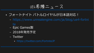 UE4界隈ニュース
● フォートナイト バトルロイヤルが日本語対応！
– https://www.unrealengine.com/ja/blog/ue4-fortni
te
– Epic Games製
– 2018年発売予定
– Twitter
● https://twitter.com/FortniteJP
 