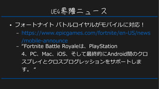 UE4界隈ニュース
● フォートナイト バトルロイヤルがモバイルに対応！
– https://www.epicgames.com/fortnite/en-US/news
/mobile-announce
– “Fortnite Battle Royaleは、PlayStation
4、PC、Mac、iOS、そして最終的にAndroid間のクロ
スプレイとクロスプログレッションをサポートしま
す。 “
 