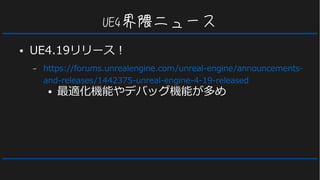UE4界隈ニュース
● UE4.19リリース！
– https://forums.unrealengine.com/unreal-engine/announcements-
and-releases/1442375-unreal-engine-4-19-released
● 最適化機能やデバッグ機能が多め
 