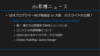 UE4界隈ニュース
● UE4プログラマー向け勉強会 in 大阪　のスライドが公開！
– https://connpass.com/event/76815/presentation/
● 脱！ 俺たちは雰囲気でBPをいじっている
● エンジンの内部挙動について
● UE4におけるキャラクタークラス設計
● Online MultiPlay Game Design
 