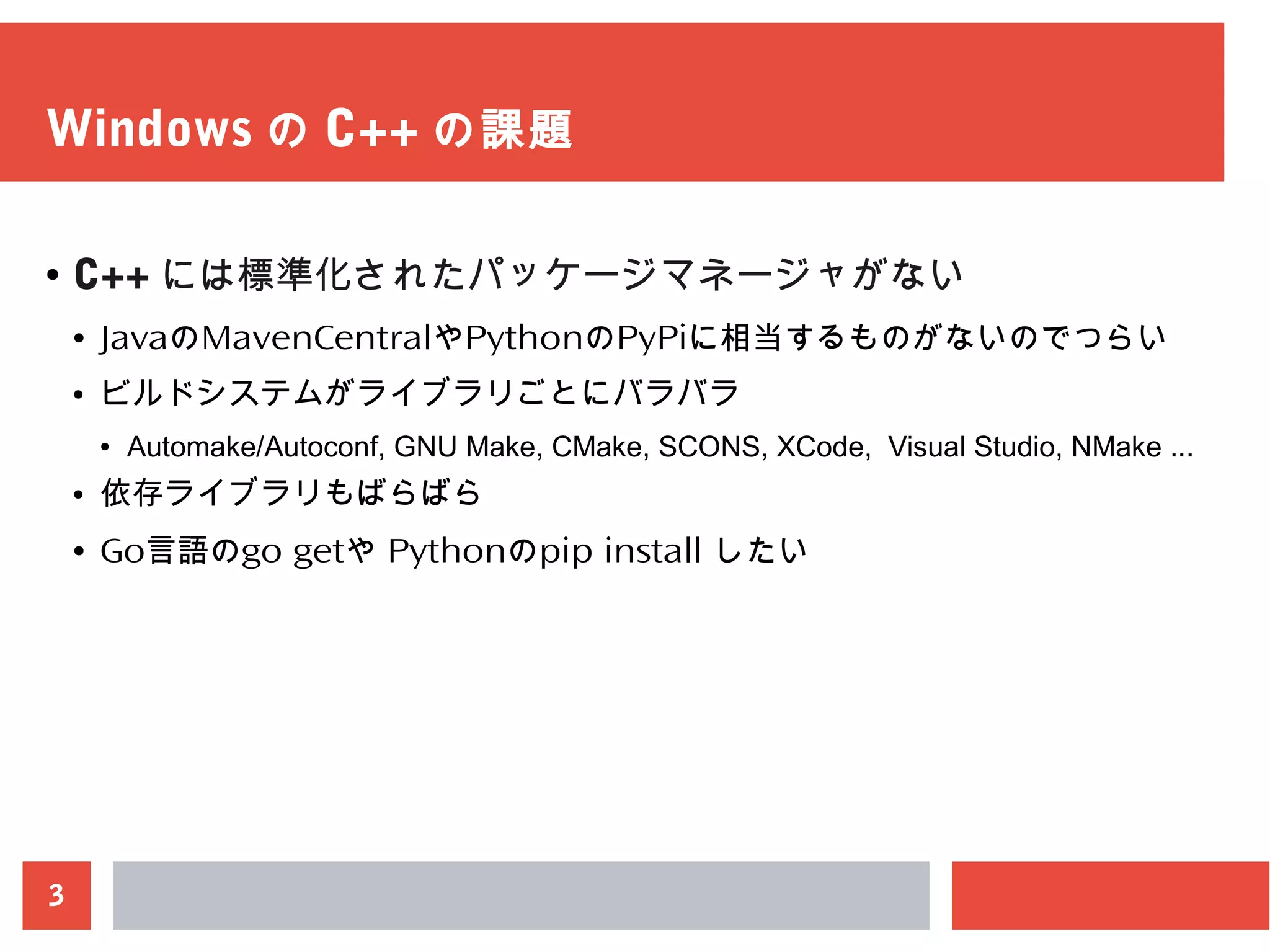 3
Windows の C++ の課題
● C++ には標準化されたパッケージマネージャがない
● JavaのMavenCentralやPythonのPyPiに相当するものがないのでつらい
● ビルドシステムがライブラリごとにバラバラ
● Automake/Autoconf, GNU Make, CMake, SCONS, XCode, Visual Studio, NMake ...
● 依存ライブラリもばらばら
● Go言語のgo getや Pythonのpip install したい
 
