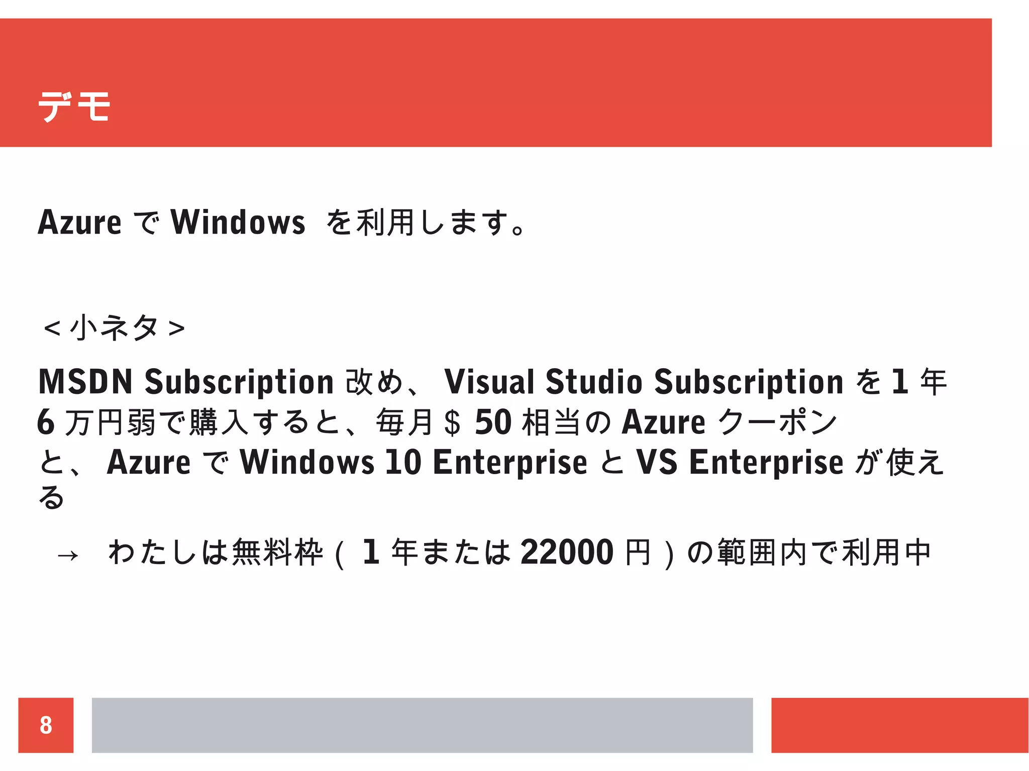 8
デモ
Azure で Windows を利用します。
＜小ネタ＞
MSDN Subscription 改め、 Visual Studio Subscription を 1 年
6 万円弱で購入すると、毎月＄ 50 相当の Azure クーポン
と、 Azure で Windows 10 Enterprise と VS Enterprise が使え
る
→ わたしは無料枠（ 1 年または 22000 円）の範囲内で利用中
 