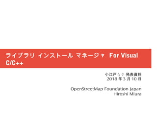 ライブラリ インストール マネージャ For Visual
C/C++
らぐ小江戸 発表資料
2018 年 3 月 10 日
OpenStreetMap Foundation Japan
Hiroshi Miura
 