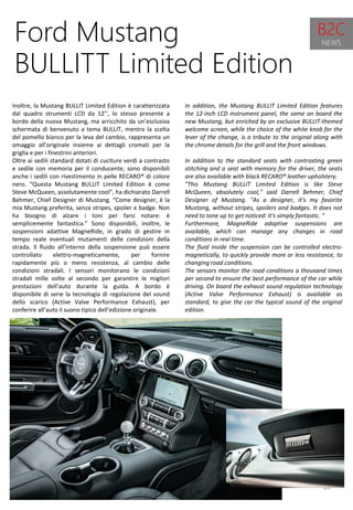 10
In addition, the Mustang BULLIT Limited Edition features
the 12-inch LCD instrument panel, the same on board the
new Mustang, but enriched by an exclusive BULLIT-themed
welcome screen, while the choice of the white knob for the
lever of the change, is a tribute to the original along with
the chrome details for the grill and the front windows.
In addition to the standard seats with contrasting green
stitching and a seat with memory for the driver, the seats
are also available with black RECARO® leather upholstery.
"This Mustang BULLIT Limited Edition is like Steve
McQueen, absolutely cool," said Darrell Behmer, Chief
Designer of Mustang. "As a designer, it's my favorite
Mustang, without stripes, spoilers and badges. It does not
need to tone up to get noticed: it's simply fantastic. "
Furthermore, MagneRide adaptive suspensions are
available, which can manage any changes in road
conditions in real time.
The fluid inside the suspension can be controlled electro-
magnetically, to quickly provide more or less resistance, to
changing road conditions.
The sensors monitor the road conditions a thousand times
per second to ensure the best performance of the car while
driving. On board the exhaust sound regulation technology
(Active Valve Performance Exhaust) is available as
standard, to give the car the typical sound of the original
edition.
Ford Mustang
BULLITT Limited Edition
Inoltre, la Mustang BULLIT Limited Edition è caratterizzata
dal quadro strumenti LCD da 12’’, lo stesso presente a
bordo della nuova Mustang, ma arricchito da un’esclusiva
schermata di benvenuto a tema BULLIT, mentre la scelta
del pomello bianco per la leva del cambio, rappresenta un
omaggio all’originale insieme ai dettagli cromati per la
griglia e per i finestrini anteriori.
Oltre ai sedili standard dotati di cuciture verdi a contrasto
e sedile con memoria per il conducente, sono disponibili
anche i sedili con rivestimento in pelle RECARO® di colore
nero. “Questa Mustang BULLIT Limited Edition è come
Steve McQueen, assolutamente cool”, ha dichiarato Darrell
Behmer, Chief Designer di Mustang. “Come designer, è la
mia Mustang preferita, senza stripes, spoiler e badge. Non
ha bisogno di alzare i toni per farsi notare: è
semplicemente fantastica.” Sono disponibili, inoltre, le
sospensioni adattive MagneRide, in grado di gestire in
tempo reale eventuali mutamenti delle condizioni della
strada. Il fluido all’interno della sospensione può essere
controllato elettro-magneticamente, per fornire
rapidamente più o meno resistenza, al cambio delle
condizioni stradali. I sensori monitorano le condizioni
stradali mille volte al secondo per garantire le migliori
prestazioni dell’auto durante la guida. A bordo è
disponibile di serie la tecnologia di regolazione del sound
dello scarico (Active Valve Performance Exhaust), per
conferire all’auto il suono tipico dell’edizione originale.
B2C
NEWS
 