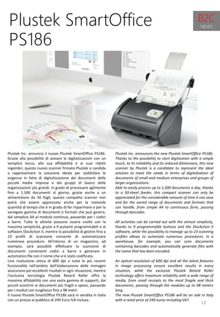 12
Plustek Inc. announces the new Plustek SmartOffice PS186.
Thanks to the possibility to start digitization with a simple
touch, to its reliability and its reduced dimensions, this new
scanner by Plustek is a candidate to represent the ideal
solution to meet the needs in terms of digitalization of
documents of small and medium enterprises and groups of
larger organizations.
Able to easily process up to 1,500 documents a day, thanks
to a 50-sheet feeder, this compact scanner can only be
appreciated for the considerable amount of time it can save
and for the varied range of documents and formats that
can handle, from simple A4 to continuous form, passing
through barcodes.
All activities can be carried out with the utmost simplicity,
thanks to 9 programmable buttons and the DocAction II
software, while the possibility to manage up to 23 scanning
profiles allows to automate numerous procedures. In a
warehouse, for example, you can scan documents
containing barcodes and automatically generate files with
the name that has been encoded.
An optical resolution of 600 dpi and all the latest features
in image processing ensure excellent results in every
situation, while the exclusive Plustek Retard Roller
technology offers maximum reliability with a wide range of
media, from small receipts to the most fragile and thick
documents, passing through the modules up to 98 meters
long.
The new Plustek SmartOffice PS186 will be on sale in Italy
with a retail price of 249 euros including VAT.
Plustek SmartOffice
PS186
Plustek Inc. annuncia il nuovo Plustek SmartOffice PS186.
Grazie alla possibilità di avviare le digitalizzazioni con un
semplice tocco, alla sua affidabilità e ai suoi ridotti
ingombri, questa nuovo scanner firmato Plustek si candida
a rappresentare la soluzione ideale per soddisfare le
esigenze in fatto di digitalizzazione dei documenti delle
piccole medie imprese e dei gruppi di lavoro delle
organizzazioni più grandi. In grado di processare agilmente
fino a 1.500 documenti al giorno, grazie anche a un
alimentatore da 50 fogli, questo compatto scanner non
potrà che essere apprezzato anche per la notevole
quantità di tempo che è in grado di far risparmiare e per la
variegata gamma di documenti e formati che può gestire,
dal semplice A4 al modulo continuo, passando per i codici
a barre. Tutte le attività possono essere svolte con la
massima semplicità, grazie a 9 pulsanti programmabili e al
software DocAction II, mentre la possibilità di gestire fino a
23 profili di scansione consente di automatizzare
numerose procedure. All'interno di un magazzino, ad
esempio, sarà possibile effettuare la scansione di
documenti contenenti codici a barre e generare in
automatico file con il nome che vi è stato codificato.
Una risoluzione ottica di 600 dpi e tutte le più recenti
funzionalità nell'ambito dell'elaborazione delle immagini
assicurano poi eccellenti risultati in ogni situazione, mentre
l'esclusiva tecnologia Plustek Retard Roller offre la
massima affidabilità con una vasta gamma di supporti, dai
piccoli scontrini ai documenti più fragili e spessi, passando
per i moduli con lunghezza fino a 98 metri.
Il nuovo Plustek SmartOffice PS186 sarà in vendita in Italia
con un prezzo al pubblico di 249 Euro IVA inclusa.
B2C
NEWS
 