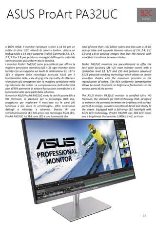 14
total of more than 1.07 billion colors and also uses a 14-bit
lookup table and supports Gamma values ​​of 2.6, 2.4, 2.2,
2.0 and 1.8 to produce images that look like natural with
smoother transitions between shades.
ProArt PA32UC monitors are pre-calibrated to offer the
best color accuracy (ΔE <2): each monitor comes with a
calibration level 63, 127 and 255 and features advanced
ASUS greyscale tracking technology which allows to obtain
smoother shades with the maximum precision in the
reproduction of colors. The 95% uniformity compensation
allows to avoid chromatic or brightness fluctuations in the
various parts of the screen.
The ASUS ProArt PA32UC monitor is certified Ultra HD
Premium, the standard for HDR technology that, designed
to enhance the contrast between the brightest and darkest
parts of an image, provides exceptional detail and clarity to
the screen. Equipped with a full-array LED backlight with
ASUS LED technology, ProArt PA32UC has 384 LED zones
and a brightness that reaches 1,000cd / m2, so it can
ASUS ProArt PA32UC
e 100% sRGB. Il monitor riproduce i colori a 14 bit per un
totale di oltre 1,07 miliardi di colori e Inoltre, utilizza un
lookup table a 14 bit e supporta i valori Gamma di 2.6, 2.4,
2.2, 2.0 e 1.8 per produrre immagini dall'aspetto naturale
con transizioni più uniformi tra le tonalità.
I monitor ProArt PA32UC sono pre-calibrati per offrire la
migliore precisione cromatica (∆E < 2): ogni monitor viene
fornito con un rapporto sui livelli di calibrazione 63, 127 e
255 e dispone della tecnologia avanzata ASUS per il
tracciamento della scala di grigi che permette di ottenere
sfumature più omogenee con la massima precisione nella
riproduzione dei colori. La compensazione dell’uniformità
pari al 95% permette di evitare fluttuazioni cromatiche o di
luminosità nelle varie parti dello schermo.
Il monitor ASUS ProArt PA32UC vanta la certificazione Ultra
HD Premium, lo standard per la tecnologia HDR che,
progettato per migliorare il contrasto tra le parti più
luminose e più scure di un'immagine, offre eccezionali
dettagli e nitidezza a schermo. Dotato di una
retroilluminazione LED full-array con tecnologia ASUS LED,
ProArt PA32UC ha 384 zone LED e una luminosità che
B2C
NEWS
 